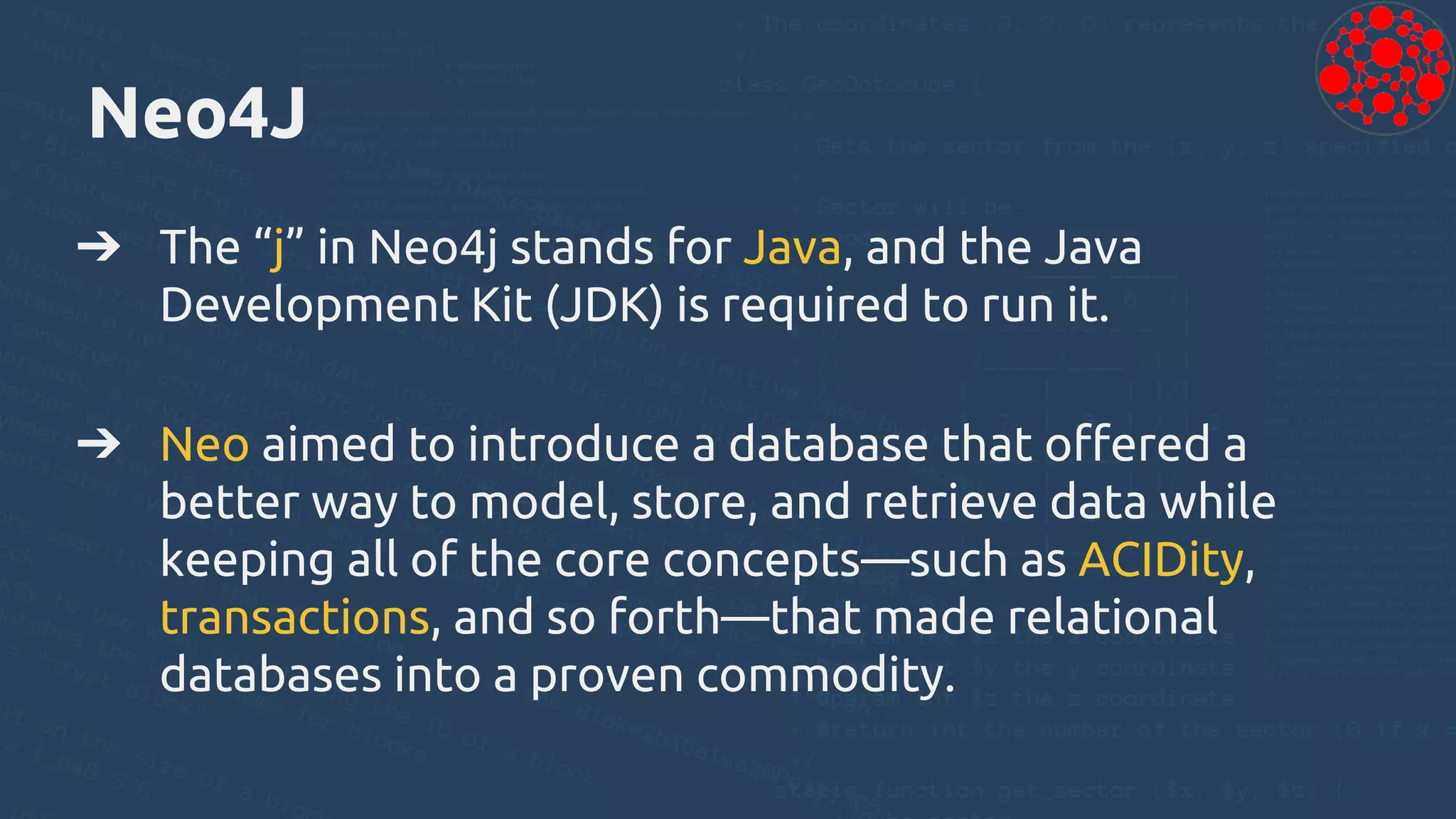 Neo4J
➔ The “j” in Neo4j stands for Java, and the Java
Development Kit (JDK) is required to run it.
➔ Neo aimed to introduce a database that offered a
better way to model, store, and retrieve data while
keeping all of the core concepts—such as ACIDity,
transactions, and so forth—that made relational
databases into a proven commodity.
 