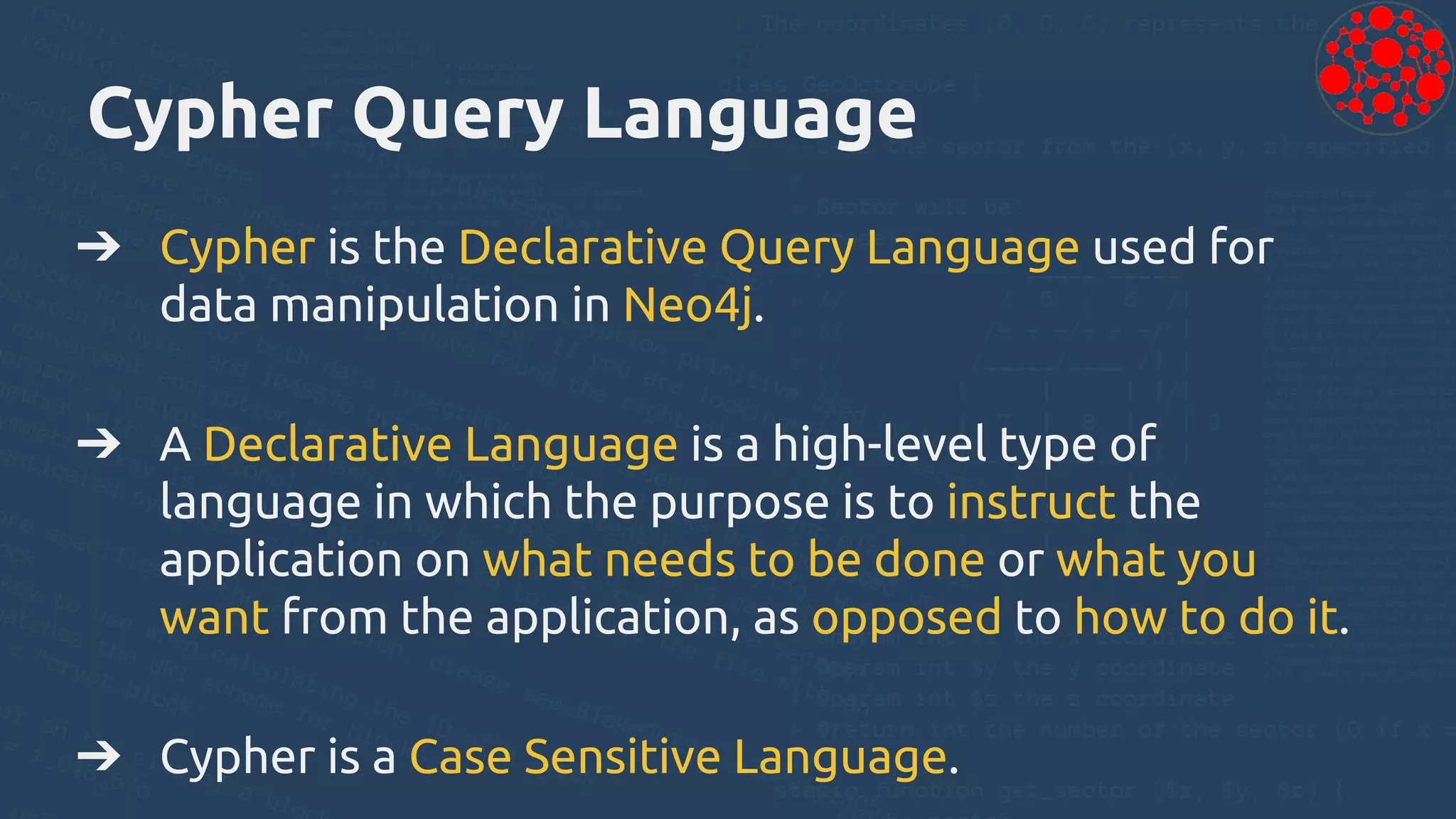 Cypher Query Language
➔ Cypher is the Declarative Query Language used for
data manipulation in Neo4j.
➔ A Declarative Language is a high-level type of
language in which the purpose is to instruct the
application on what needs to be done or what you
want from the application, as opposed to how to do it.
➔ Cypher is a Case Sensitive Language.
 