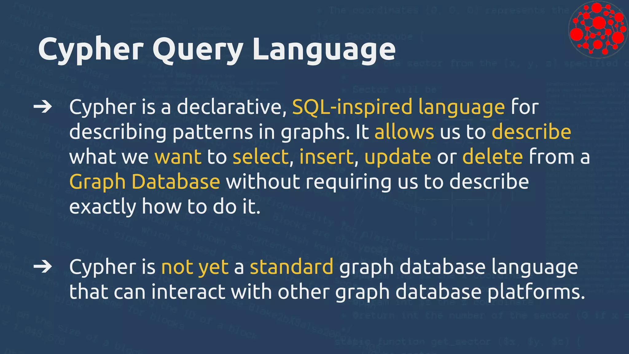 Cypher Query Language
➔ Cypher is a declarative, SQL-inspired language for
describing patterns in graphs. It allows us to describe
what we want to select, insert, update or delete from a
Graph Database without requiring us to describe
exactly how to do it.
➔ Cypher is not yet a standard graph database language
that can interact with other graph database platforms.
 