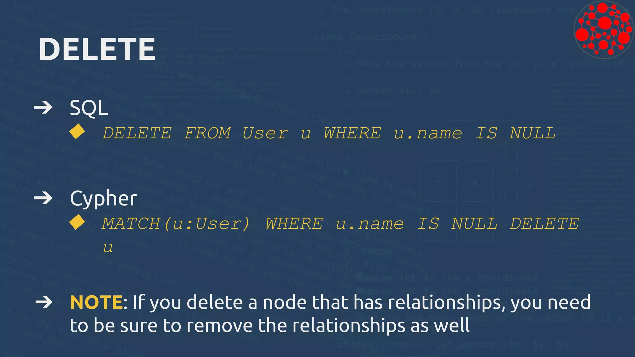 DELETE
➔ SQL
◆ DELETE FROM User u WHERE u.name IS NULL
➔ Cypher
◆ MATCH(u:User) WHERE u.name IS NULL DELETE
u
➔ NOTE: If you delete a node that has relationships, you need
to be sure to remove the relationships as well
 