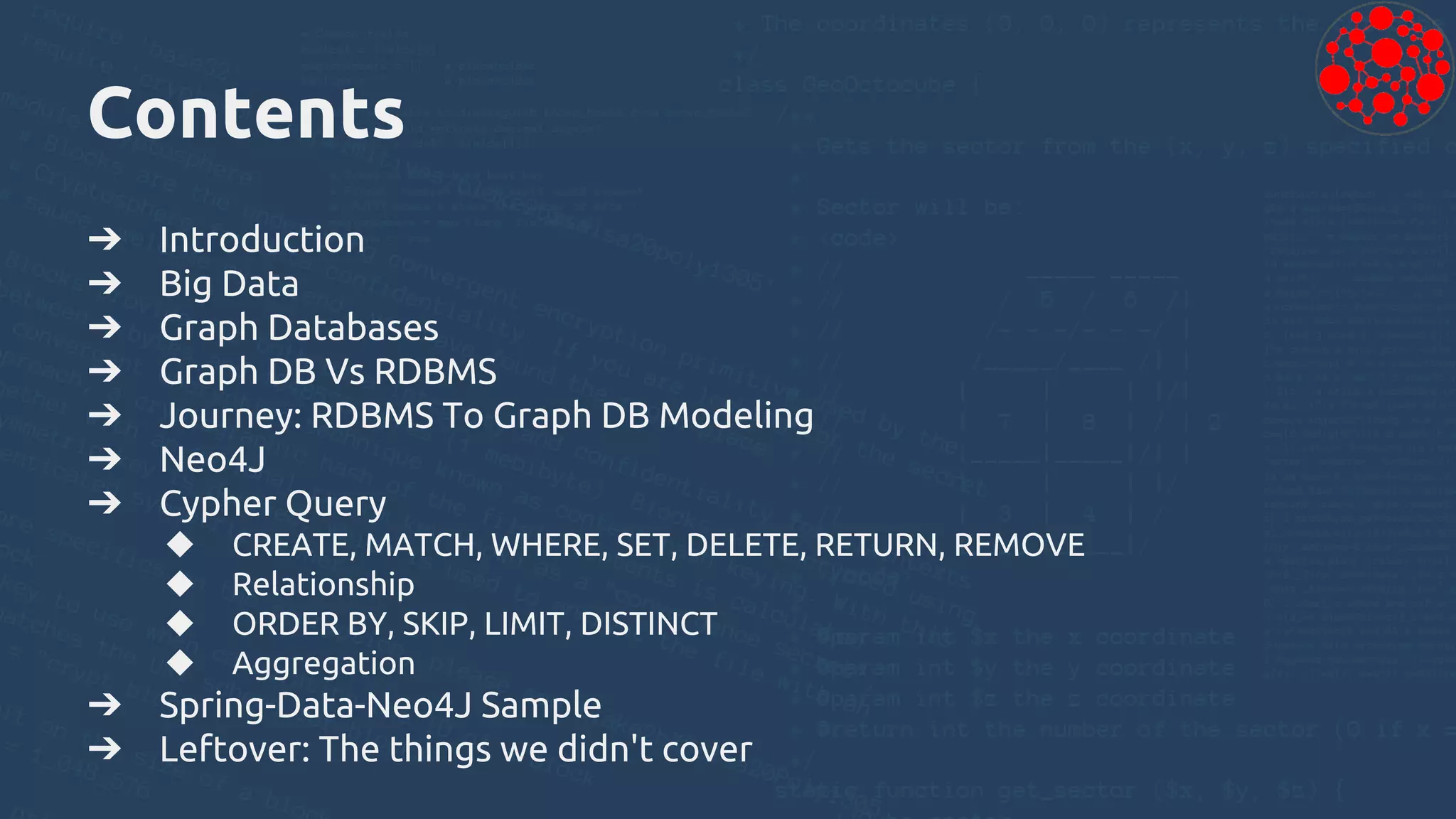 Contents
➔ Introduction
➔ Big Data
➔ Graph Databases
➔ Graph DB Vs RDBMS
➔ Journey: RDBMS To Graph DB Modeling
➔ Neo4J
➔ Cypher Query
◆ CREATE, MATCH, WHERE, SET, DELETE, RETURN, REMOVE
◆ Relationship
◆ ORDER BY, SKIP, LIMIT, DISTINCT
◆ Aggregation
➔ Spring-Data-Neo4J Sample
➔ Leftover: The things we didn't cover
 