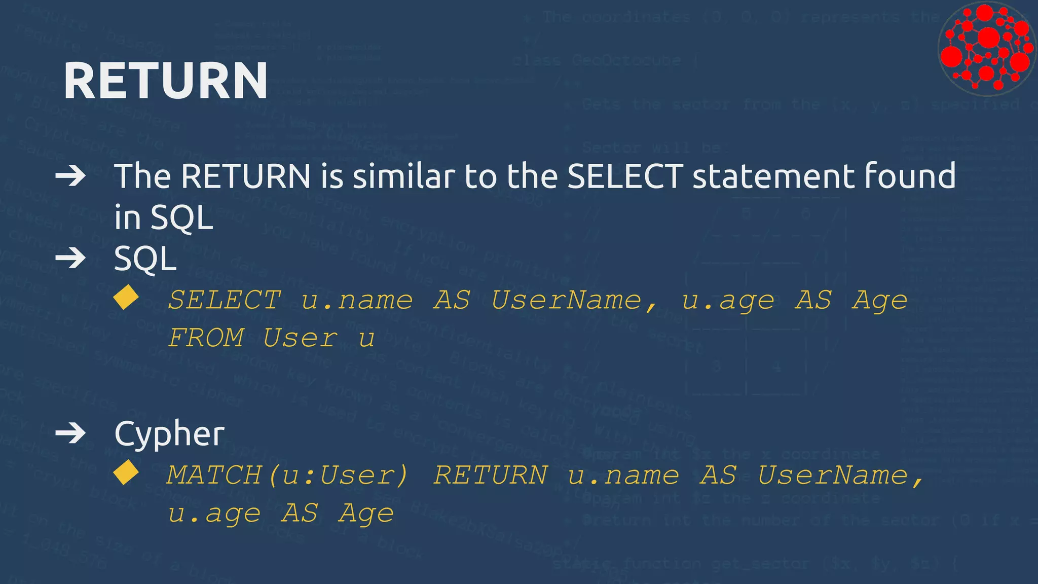 RETURN
➔ The RETURN is similar to the SELECT statement found
in SQL
➔ SQL
◆ SELECT u.name AS UserName, u.age AS Age
FROM User u
➔ Cypher
◆ MATCH(u:User) RETURN u.name AS UserName,
u.age AS Age
 