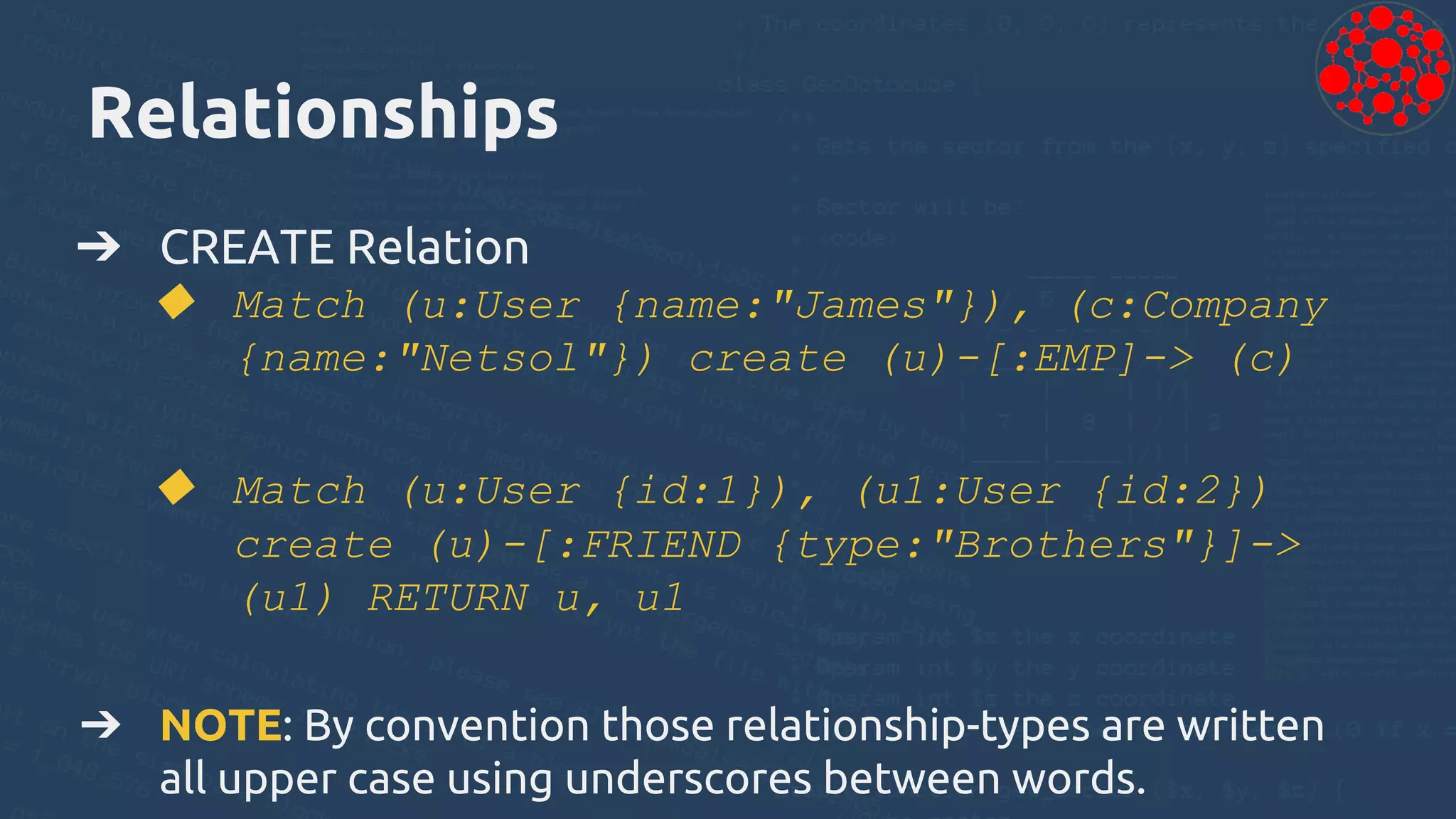 Relationships
➔ CREATE Relation
◆ Match (u:User {name:"James"}), (c:Company
{name:"Netsol"}) create (u)-[:EMP]-> (c)
◆ Match (u:User {id:1}), (u1:User {id:2})
create (u)-[:FRIEND {type:"Brothers"}]->
(u1) RETURN u, u1
➔ NOTE: By convention those relationship-types are written
all upper case using underscores between words.
 