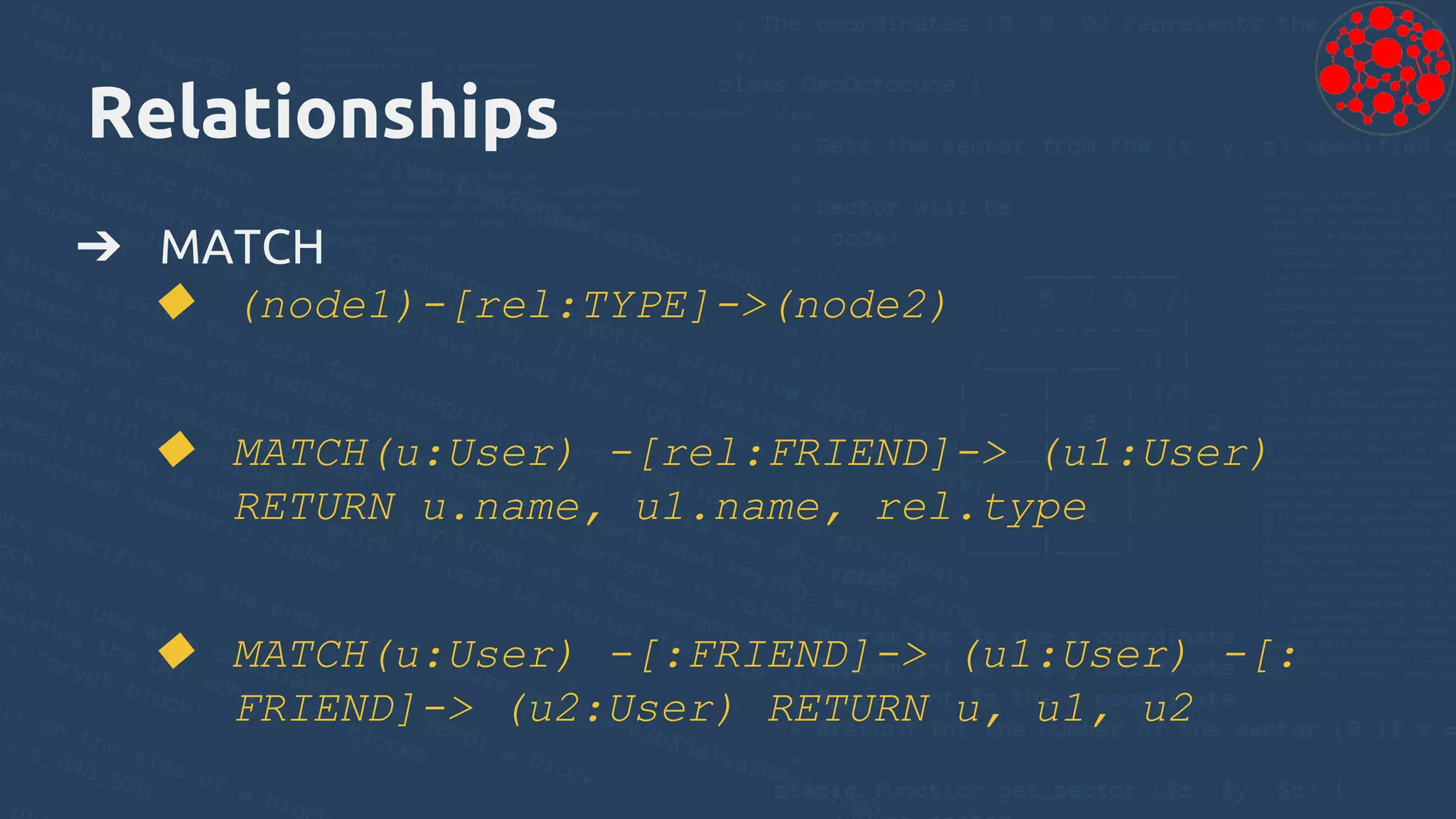 Relationships
➔ MATCH
◆ (node1)-[rel:TYPE]->(node2)
◆ MATCH(u:User) -[rel:FRIEND]-> (u1:User)
RETURN u.name, u1.name, rel.type
◆ MATCH(u:User) -[:FRIEND]-> (u1:User) -[:
FRIEND]-> (u2:User) RETURN u, u1, u2
 