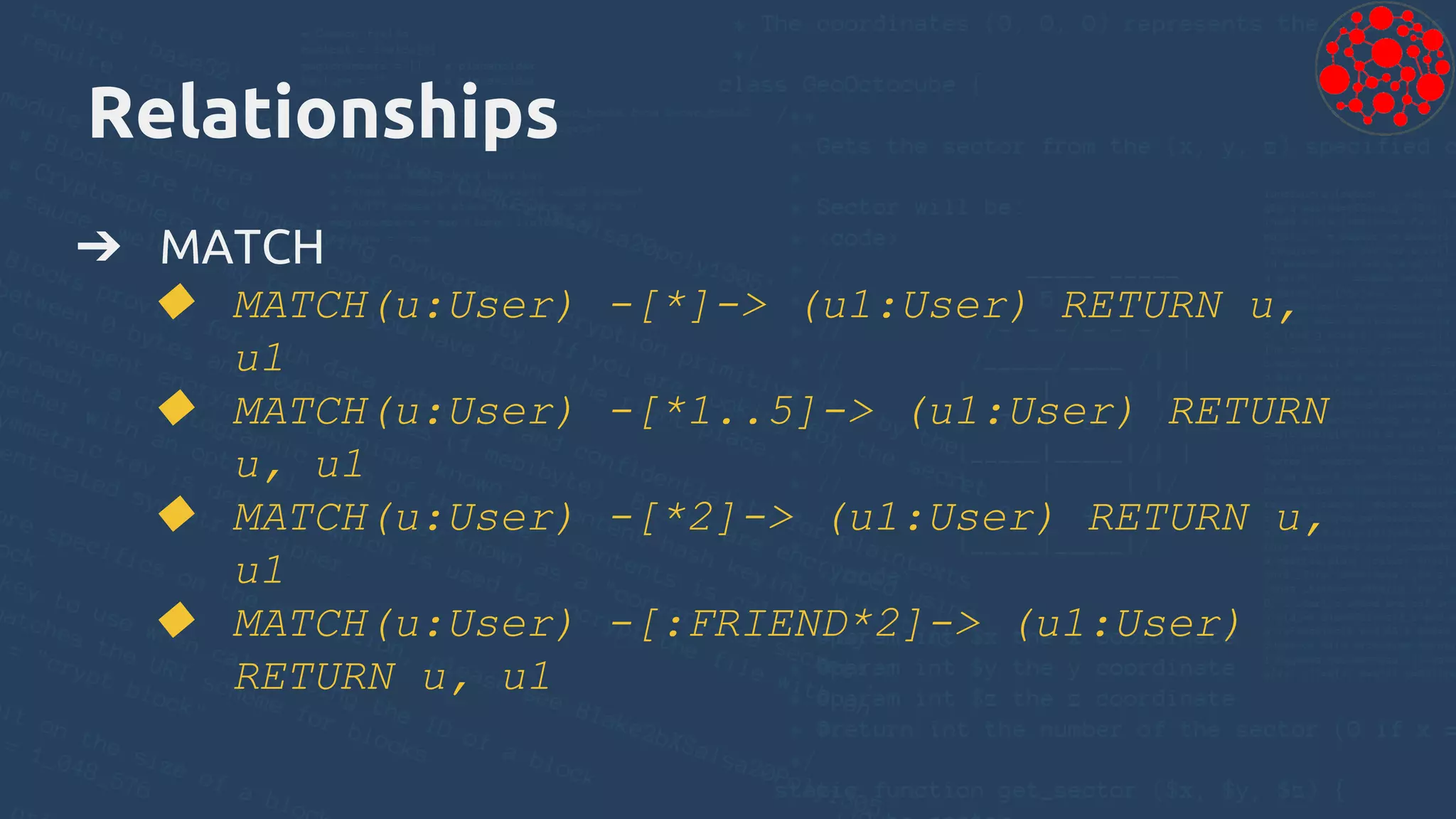 Relationships
➔ MATCH
◆ MATCH(u:User) -[*]-> (u1:User) RETURN u,
u1
◆ MATCH(u:User) -[*1..5]-> (u1:User) RETURN
u, u1
◆ MATCH(u:User) -[*2]-> (u1:User) RETURN u,
u1
◆ MATCH(u:User) -[:FRIEND*2]-> (u1:User)
RETURN u, u1
 