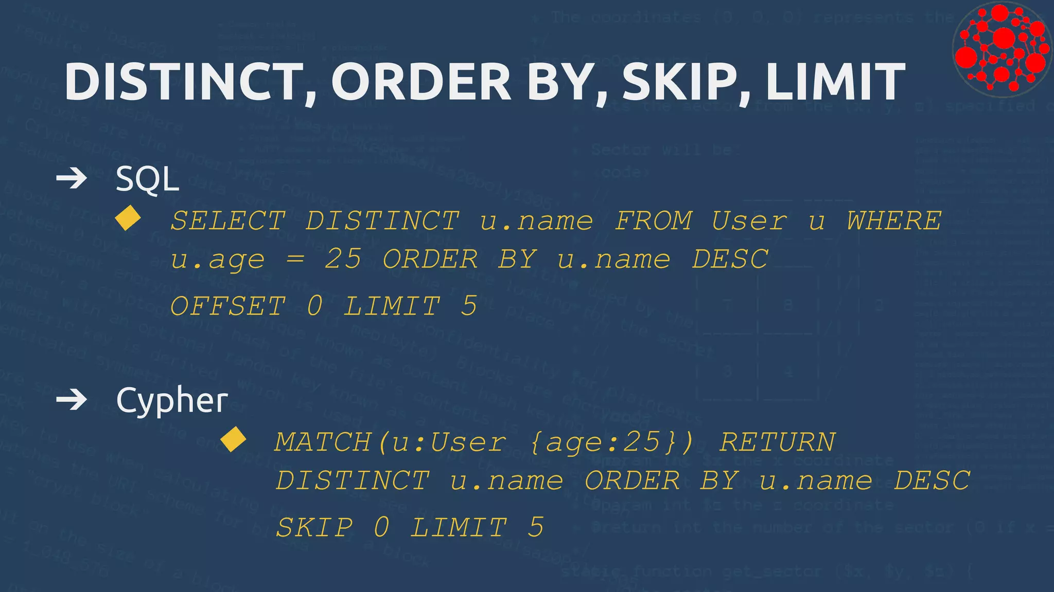 DISTINCT, ORDER BY, SKIP, LIMIT
➔ SQL
◆ SELECT DISTINCT u.name FROM User u WHERE
u.age = 25 ORDER BY u.name DESC
OFFSET 0 LIMIT 5
➔ Cypher
◆ MATCH(u:User {age:25}) RETURN
DISTINCT u.name ORDER BY u.name DESC
SKIP 0 LIMIT 5
 