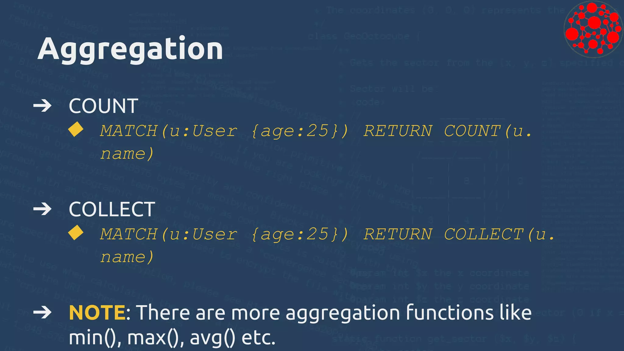 Aggregation
➔ COUNT
◆ MATCH(u:User {age:25}) RETURN COUNT(u.
name)
➔ COLLECT
◆ MATCH(u:User {age:25}) RETURN COLLECT(u.
name)
➔ NOTE: There are more aggregation functions like
min(), max(), avg() etc.
 