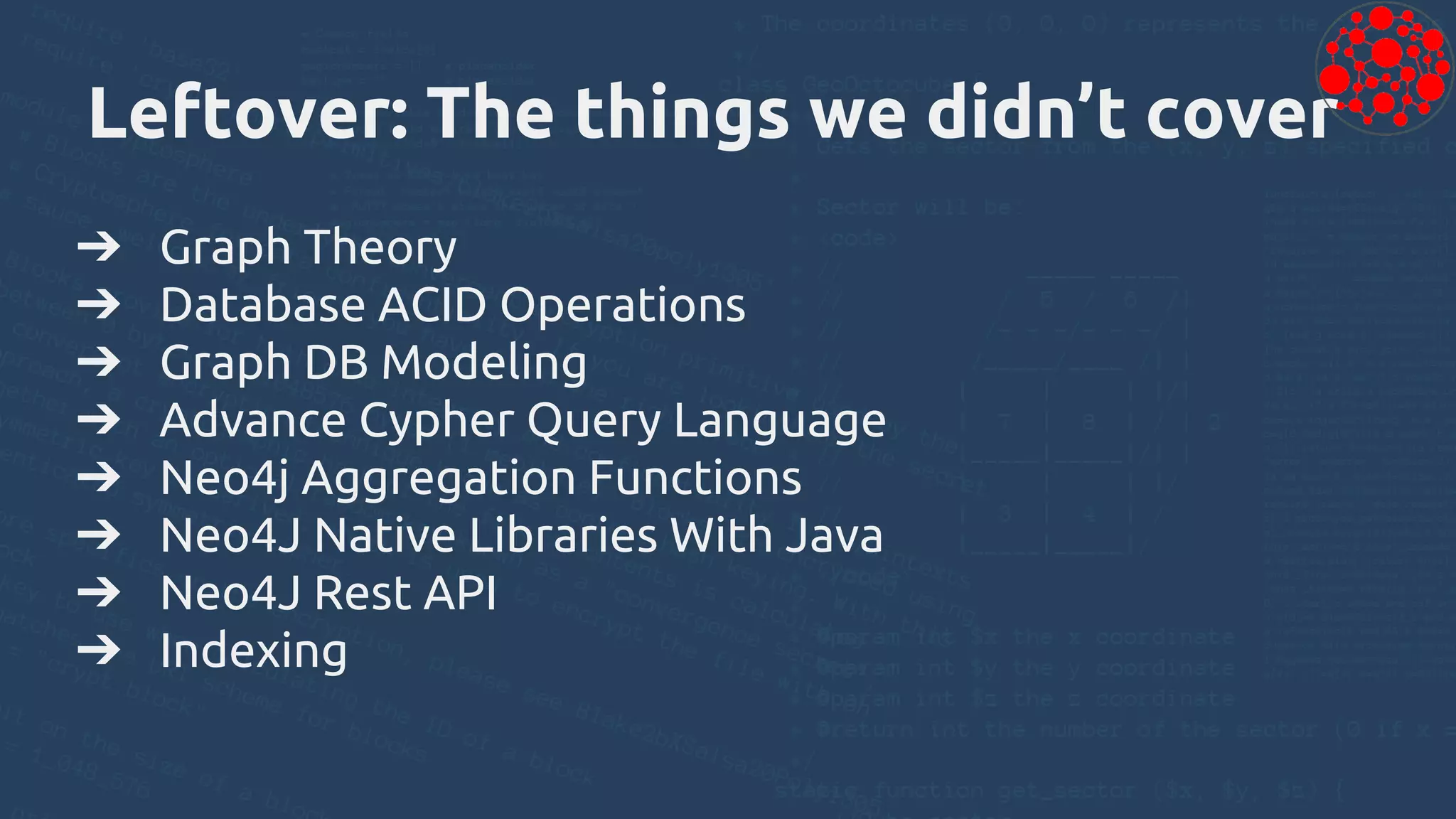 Leftover: The things we didn’t cover
➔ Graph Theory
➔ Database ACID Operations
➔ Graph DB Modeling
➔ Advance Cypher Query Language
➔ Neo4j Aggregation Functions
➔ Neo4J Native Libraries With Java
➔ Neo4J Rest API
➔ Indexing
 