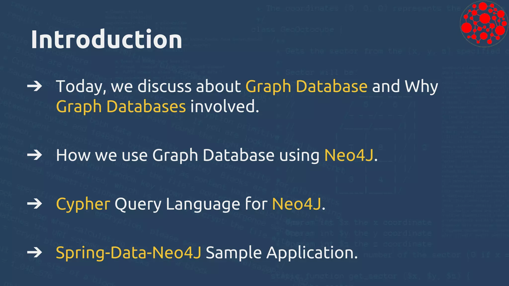 Introduction
➔ Today, we discuss about Graph Database and Why
Graph Databases involved.
➔ How we use Graph Database using Neo4J.
➔ Cypher Query Language for Neo4J.
➔ Spring-Data-Neo4J Sample Application.
 