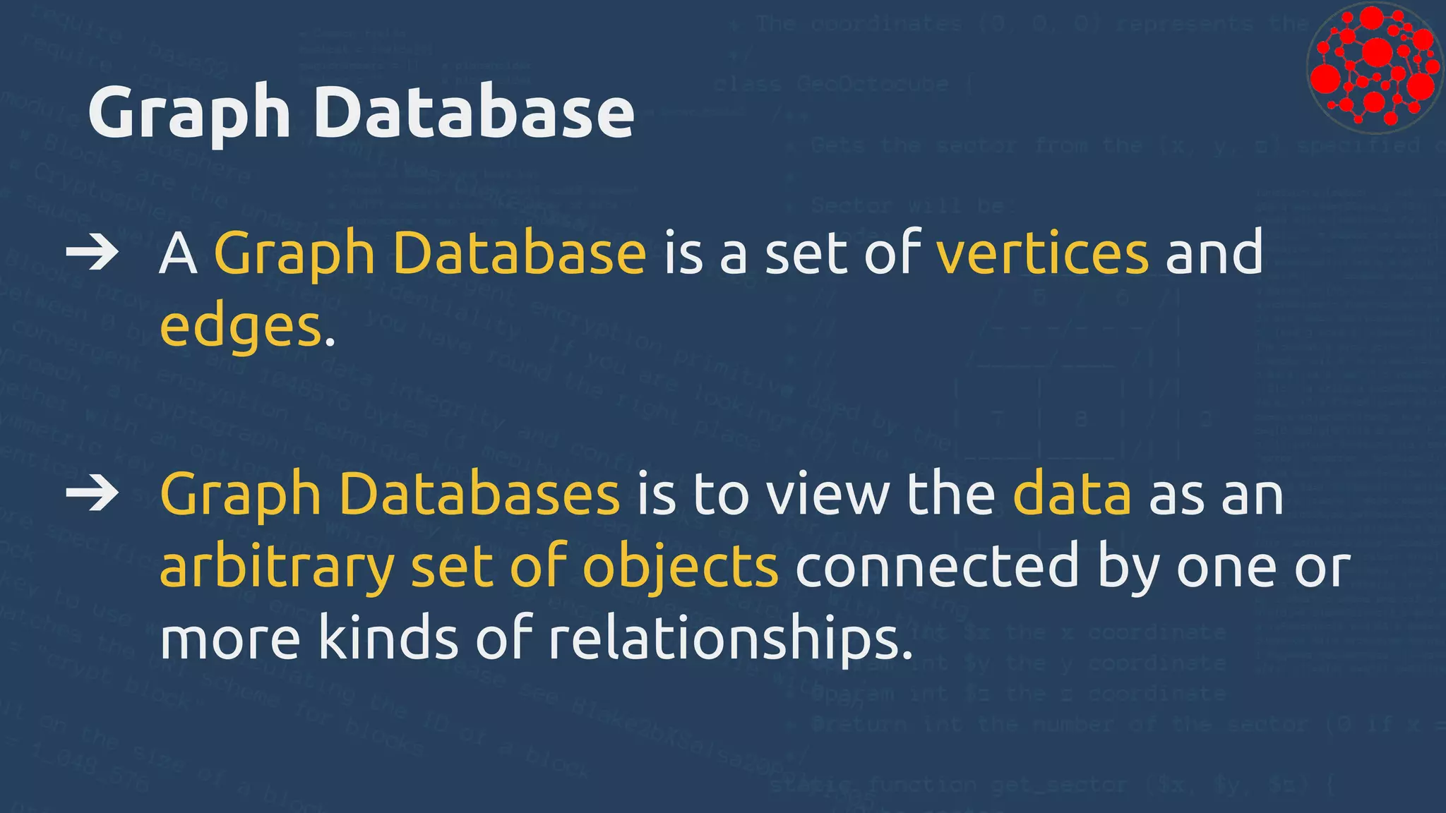 Graph Database
➔ A Graph Database is a set of vertices and
edges.
➔ Graph Databases is to view the data as an
arbitrary set of objects connected by one or
more kinds of relationships.
 