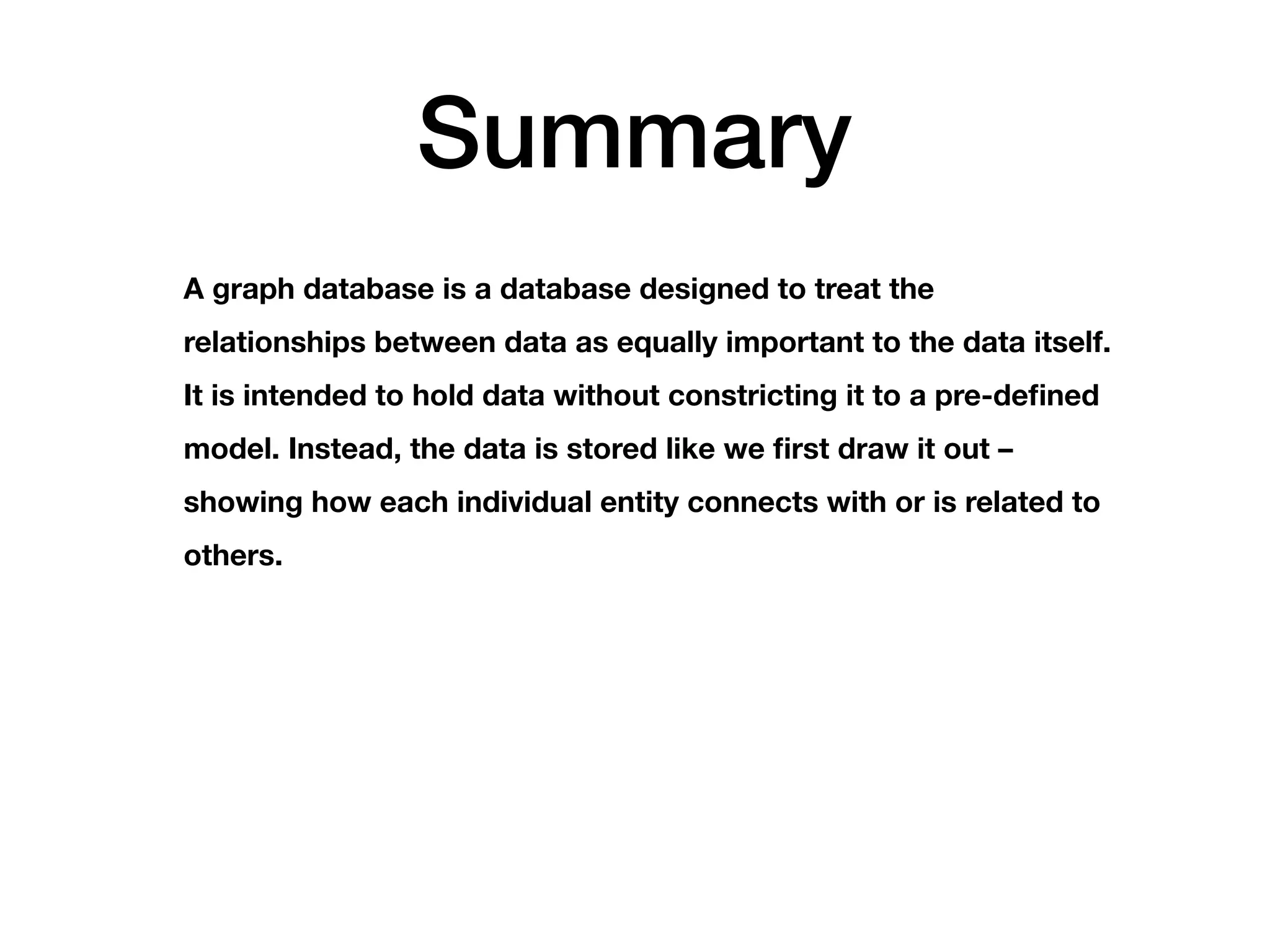 Summary
A graph database is a database designed to treat the
relationships between data as equally important to the data itself.
It is intended to hold data without constricting it to a pre-defined
model. Instead, the data is stored like we first draw it out –
showing how each individual entity connects with or is related to
others.