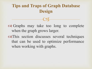 
 Graphs may take too long to complete
when the graph grows larger.
This section discusses several techniques
that can be used to optimize performance
when working with graphs.
Tips and Traps of Graph Database
Design
 