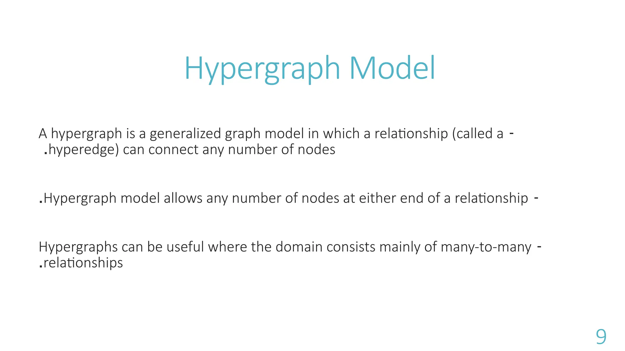 Hypergraph Model
-
A hypergraph is a generalized graph model in which a relationship (called a
hyperedge) can connect any number of nodes
.
-
Hypergraph model allows any number of nodes at either end of a relationship
.
-
Hypergraphs can be useful where the domain consists mainly of many-to-many
relationships
.
9
 