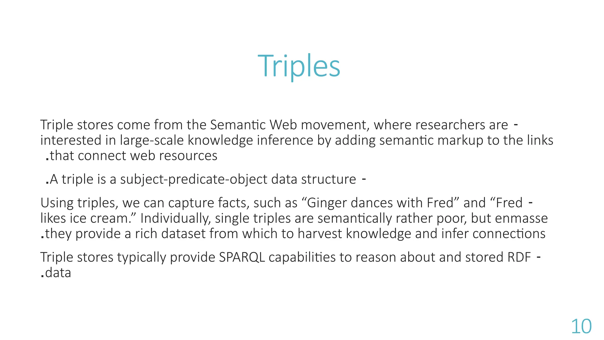 Triples
-
Triple stores come from the Semantic Web movement, where researchers are
interested in large-scale knowledge inference by adding semantic markup to the links
that connect web resources
.
-
A triple is a subject-predicate-object data structure
.
-
Using triples, we can capture facts, such as &ldquo;Ginger dances with Fred&rdquo; and &ldquo;Fred
likes ice cream.&rdquo; Individually, single triples are semantically rather poor, but enmasse
they provide a rich dataset from which to harvest knowledge and infer connections
.
-
Triple stores typically provide SPARQL capabilities to reason about and stored RDF
data
.
10
 