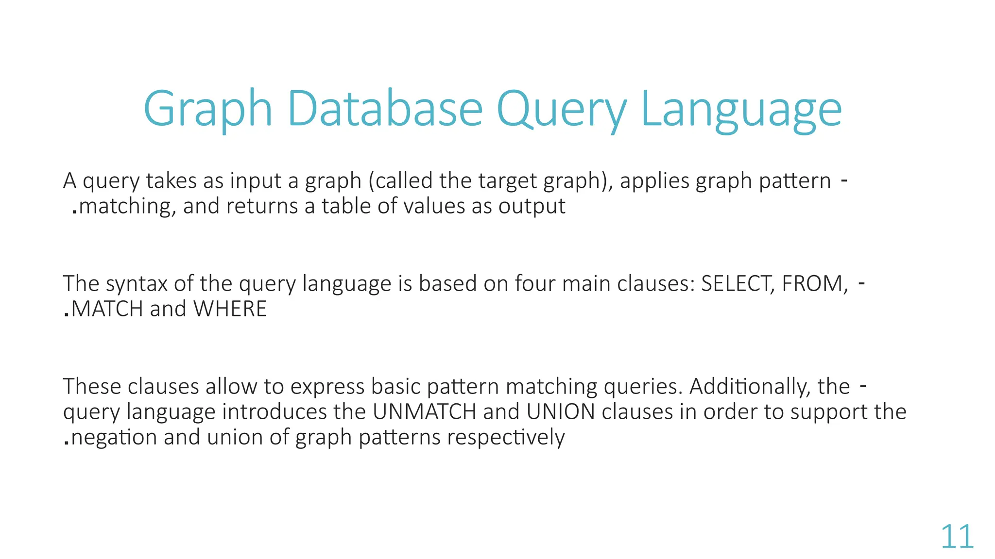 Graph Database Query Language
-
A query takes as input a graph (called the target graph), applies graph pattern
matching, and returns a table of values as output
.
-
The syntax of the query language is based on four main clauses: SELECT, FROM,
MATCH and WHERE
.
-
These clauses allow to express basic pattern matching queries. Additionally, the
query language introduces the UNMATCH and UNION clauses in order to support the
negation and union of graph patterns respectively
.
11
 