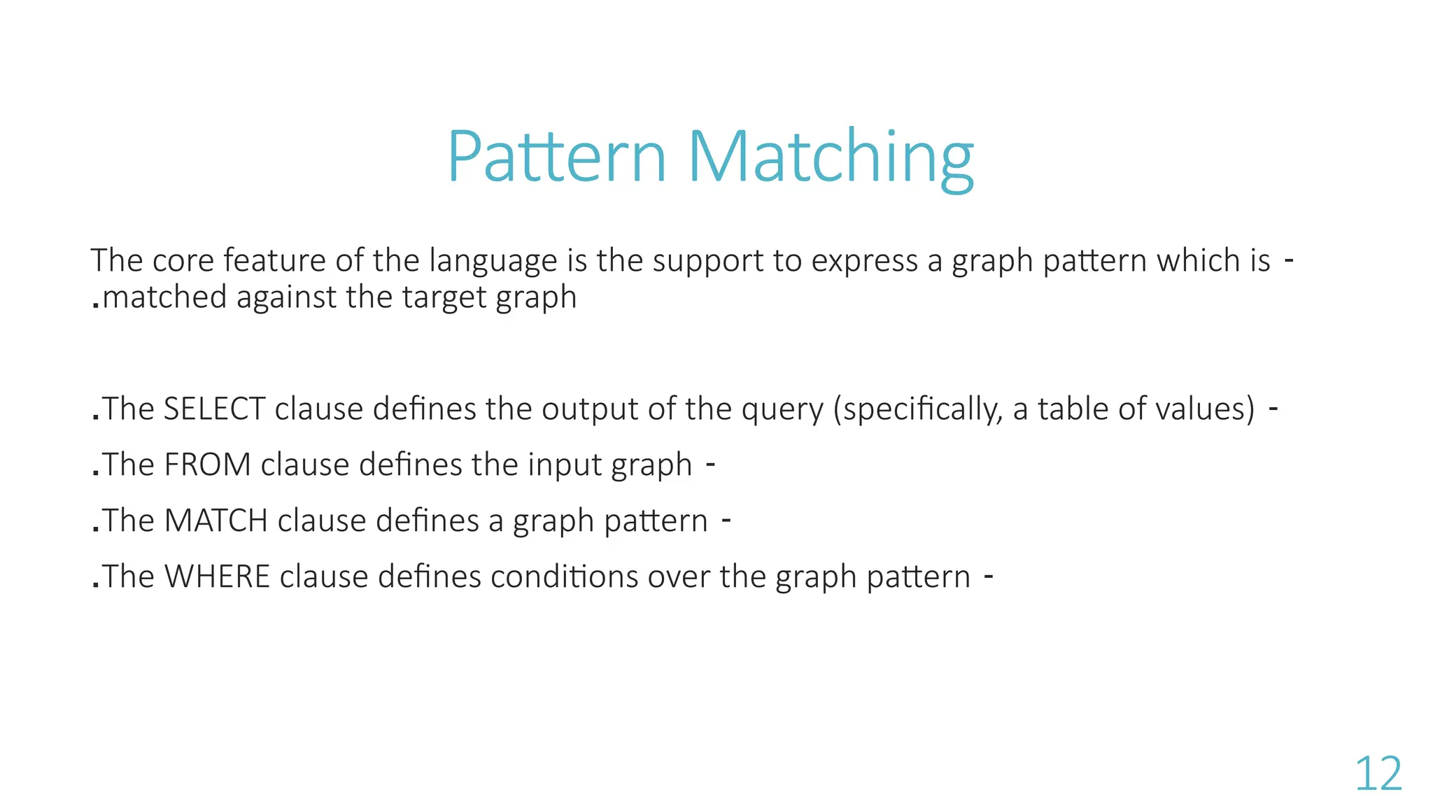 Pattern Matching
-
The core feature of the language is the support to express a graph pattern which is
matched against the target graph
.
-
The SELECT clause deﬁnes the output of the query (speciﬁcally, a table of values)
.
-
The FROM clause deﬁnes the input graph
.
-
The MATCH clause deﬁnes a graph pattern
.
-
The WHERE clause deﬁnes conditions over the graph pattern
.
12
 
