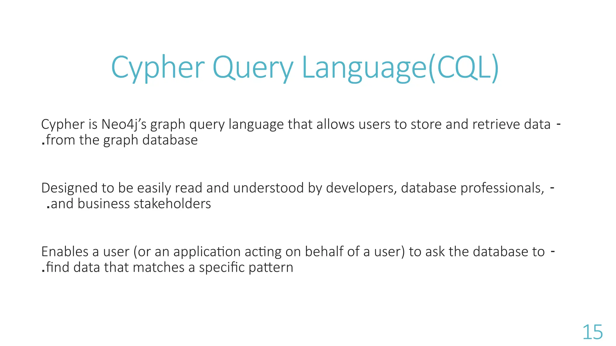 Cypher Query Language(CQL)
-
Cypher is Neo4j&rsquo;s graph query language that allows users to store and retrieve data
from the graph database
.
-
Designed to be easily read and understood by developers, database professionals,
and business stakeholders
.
-
Enables a user (or an application acting on behalf of a user) to ask the database to
find data that matches a specific pattern
.
15
 