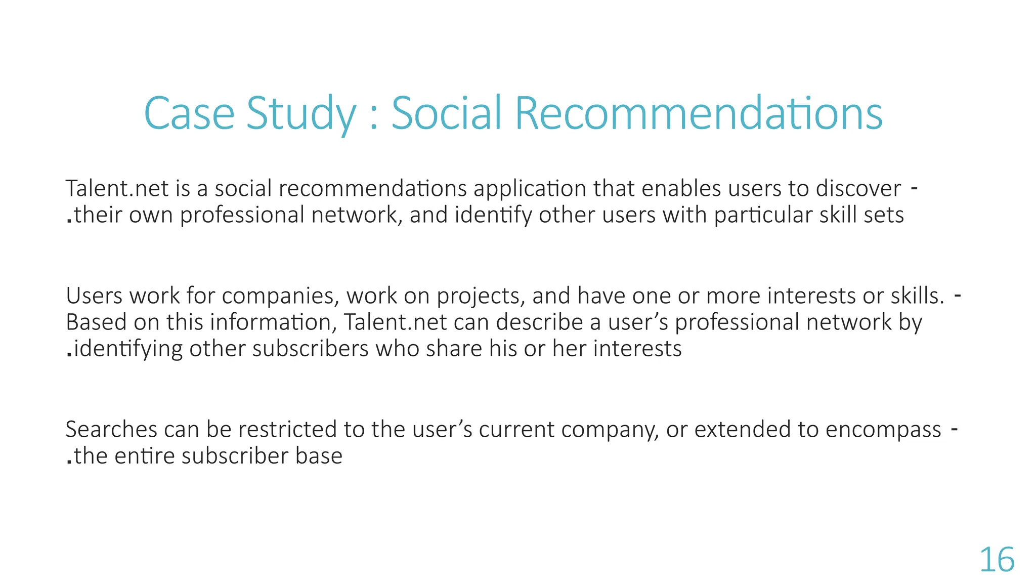 Case Study : Social Recommendations
-
Talent.net is a social recommendations application that enables users to discover
their own professional network, and identify other users with particular skill sets
.
-
Users work for companies, work on projects, and have one or more interests or skills.
Based on this information, Talent.net can describe a user&rsquo;s professional network by
identifying other subscribers who share his or her interests
.
-
Searches can be restricted to the user&rsquo;s current company, or extended to encompass
the entire subscriber base
.
16
 