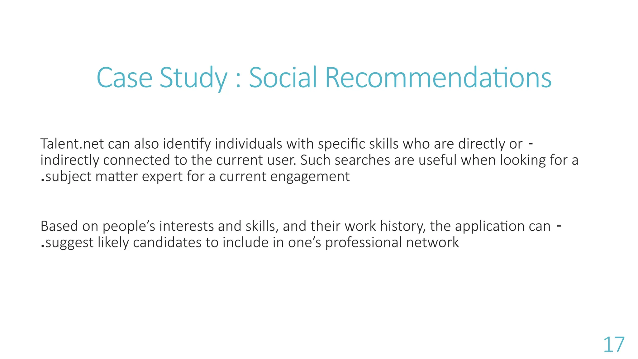 -
Talent.net can also identify individuals with specific skills who are directly or
indirectly connected to the current user. Such searches are useful when looking for a
subject matter expert for a current engagement
.
-
Based on people&rsquo;s interests and skills, and their work history, the application can
suggest likely candidates to include in one&rsquo;s professional network
.
Case Study : Social Recommendations
17
 