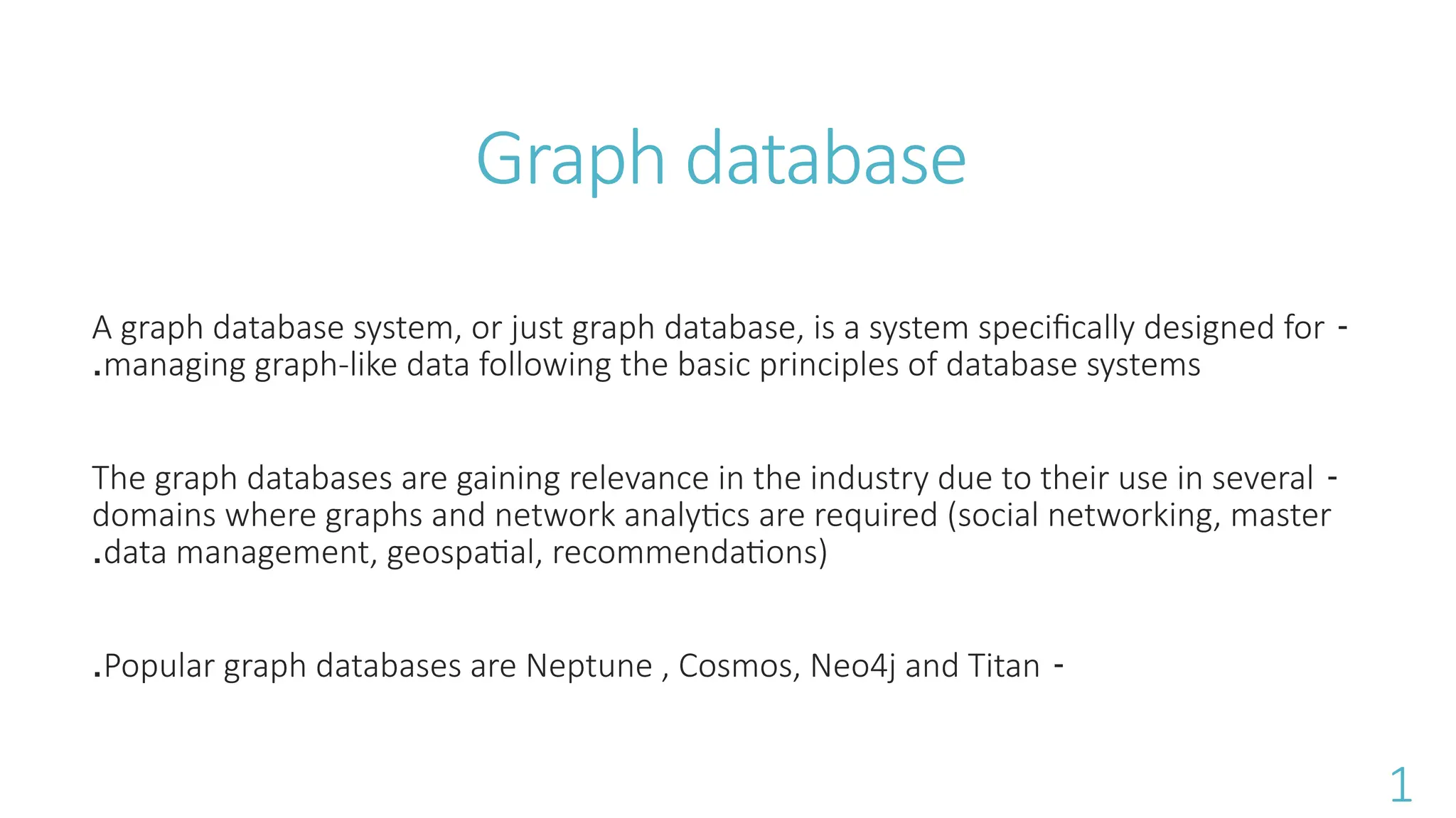 Graph database
-
A graph database system, or just graph database, is a system specifically designed for
managing graph-like data following the basic principles of database systems
.
-
The graph databases are gaining relevance in the industry due to their use in several
domains where graphs and network analytics are required (social networking, master
data management, geospatial, recommendations)
.
-
Popular graph databases are Neptune , Cosmos, Neo4j and Titan
.
1
 
