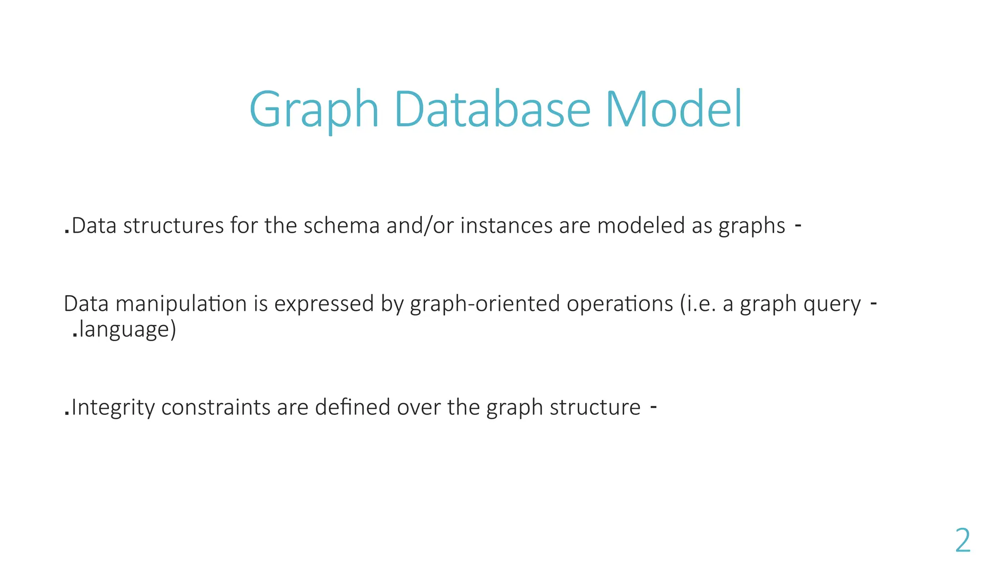 Graph Database Model
-
Data structures for the schema and/or instances are modeled as graphs
.
-
Data manipulation is expressed by graph-oriented operations (i.e. a graph query
language)
.
-
Integrity constraints are defined over the graph structure
.
2
 