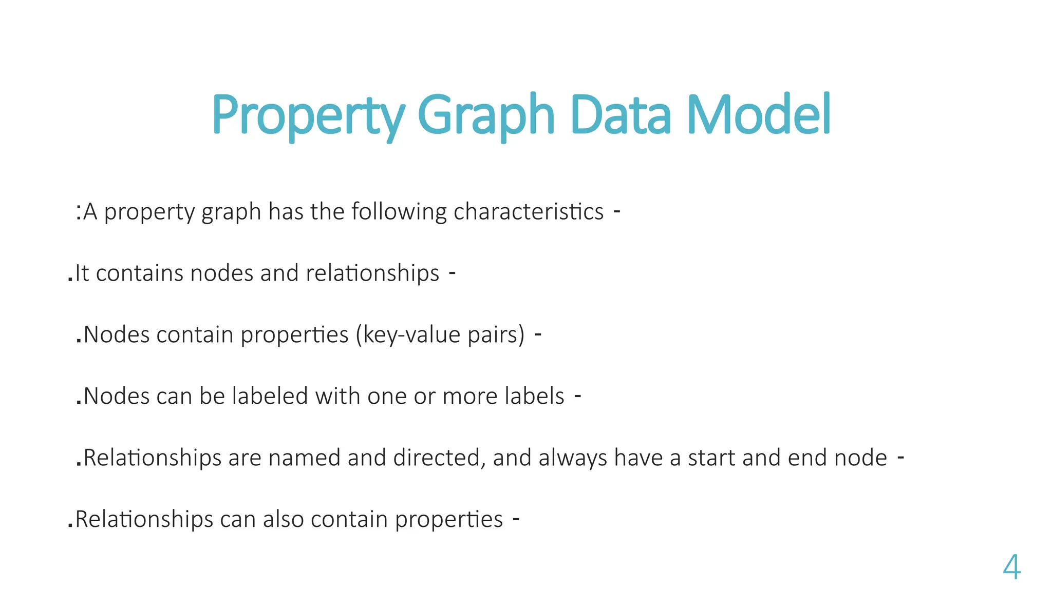 Property Graph Data Model
-
A property graph has the following characteristics
:
-
It contains nodes and relationships
.
-
Nodes contain properties (key-value pairs)
.
-
Nodes can be labeled with one or more labels
.
-
Relationships are named and directed, and always have a start and end node
.
-
Relationships can also contain properties
.
4
 