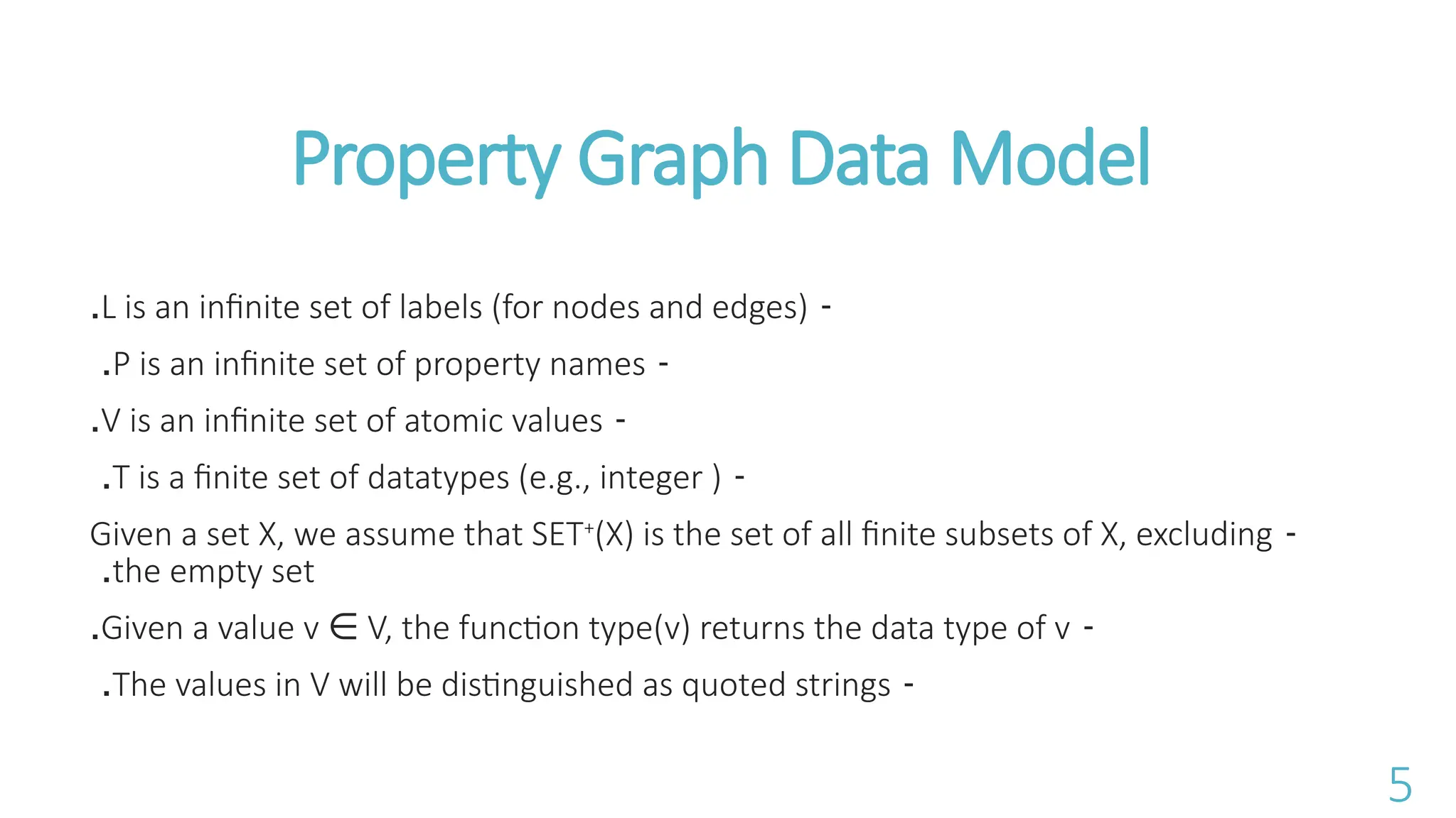 -
L is an infinite set of labels (for nodes and edges)
.
-
P is an infinite set of property names
.
-
V is an infinite set of atomic values
.
-
T is a finite set of datatypes (e.g., integer )
.
-
Given a set X, we assume that SET+
(X) is the set of all finite subsets of X, excluding
the empty set
.
-
Given a value v V, the function type(v) returns the data type of v
&isin;
.
-
The values in V will be distinguished as quoted strings
.
Property Graph Data Model
5
 
