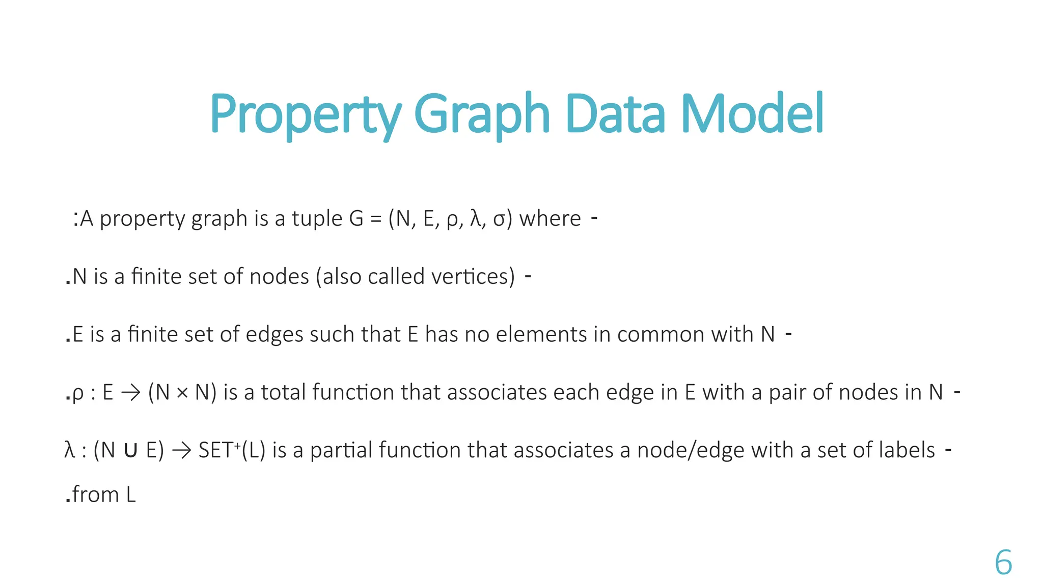 -
A property graph is a tuple G = (N, E, &rho;, &lambda;, &sigma;) where
:
-
N is a finite set of nodes (also called vertices)
.
-
E is a finite set of edges such that E has no elements in common with N
.
-
&rho; : E &rarr; (N &times; N) is a total function that associates each edge in E with a pair of nodes in N
.
-
&lambda; : (N E) &rarr; SET
&cup; +
(L) is a partial function that associates a node/edge with a set of labels
from L
.
Property Graph Data Model
6
 