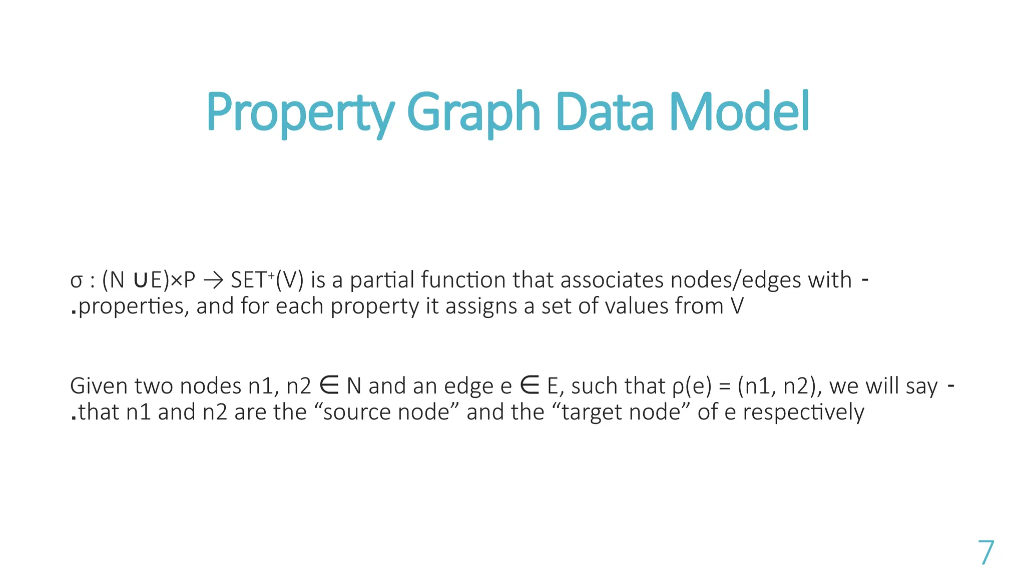 -
&sigma; : (N E)&times;P &rarr; SET
&cup; +
(V) is a partial function that associates nodes/edges with
properties, and for each property it assigns a set of values from V
.
-
Given two nodes n1, n2 N and an edge e E, such that &rho;(e) = (n1, n2), we will say
&isin; &isin;
that n1 and n2 are the &ldquo;source node&rdquo; and the &ldquo;target node&rdquo; of e respectively
.
Property Graph Data Model
7
 