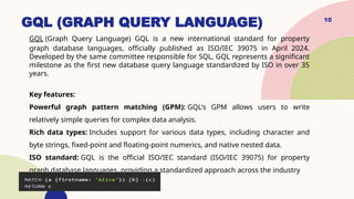 GQL (GRAPH QUERY LANGUAGE)
GQL (Graph Query Language) GQL is a new international standard for property
graph database languages, officially published as ISO/IEC 39075 in April 2024.
Developed by the same committee responsible for SQL, GQL represents a significant
milestone as the first new database query language standardized by ISO in over 35
years.
Key features:
Powerful graph pattern matching (GPM): GQL's GPM allows users to write
relatively simple queries for complex data analysis.
Rich data types: Includes support for various data types, including character and
byte strings, fixed-point and floating-point numerics, and native nested data.
ISO standard: GQL is the official ISO/IEC standard (ISO/IEC 39075) for property
graph database languages, providing a standardized approach across the industry
10
 