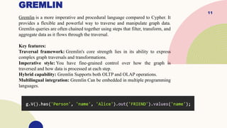 11
GREMLIN
Gremlin is a more imperative and procedural language compared to Cypher. It
provides a flexible and powerful way to traverse and manipulate graph data.
Gremlin queries are often chained together using steps that filter, transform, and
aggregate data as it flows through the traversal.
Key features:
Traversal framework: Gremlin's core strength lies in its ability to express
complex graph traversals and transformations.
Imperative style: You have fine-grained control over how the graph is
traversed and how data is processed at each step.
Hybrid capability: Gremlin Supports both OLTP and OLAP operations.
Multilingual integration: Gremlin Can be embedded in multiple programming
languages.
 