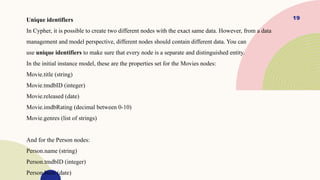 19
Unique identifiers
In Cypher, it is possible to create two different nodes with the exact same data. However, from a data
management and model perspective, different nodes should contain different data. You can
use unique identifiers to make sure that every node is a separate and distinguished entity.
In the initial instance model, these are the properties set for the Movies nodes:
Movie.title (string)
Movie.tmdbID (integer)
Movie.released (date)
Movie.imdbRating (decimal between 0-10)
Movie.genres (list of strings)
And for the Person nodes:
Person.name (string)
Person.tmdbID (integer)
Person.born (date)
 