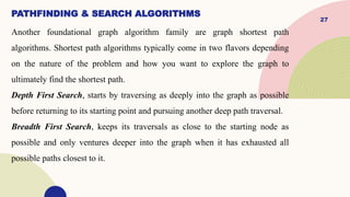 27
PATHFINDING & SEARCH ALGORITHMS
Another foundational graph algorithm family are graph shortest path
algorithms. Shortest path algorithms typically come in two flavors depending
on the nature of the problem and how you want to explore the graph to
ultimately find the shortest path.
Depth First Search, starts by traversing as deeply into the graph as possible
before returning to its starting point and pursuing another deep path traversal.
Breadth First Search, keeps its traversals as close to the starting node as
possible and only ventures deeper into the graph when it has exhausted all
possible paths closest to it.
 