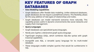 3
KEY FEATURES OF GRAPH
DATABASES
• Data Modeling Capabilities
• Graph databases offer flexible data modeling. Unlike relational databases,
graph databases do not require a predefined schema. This flexibility allows
for the easy addition of new types of relationships and nodes.
• Graph databases can model real-world scenarios more naturally. This
capability proves useful in dynamic environments like social networks and
supply chain management.
• Query Languages
• Graph databases use specialized query languages.
• Neo4j uses Cypher, a declarative graph query language.
• TigerGraph employs GSQL, which combines SQL-like syntax with graph
traversal capabilities.
• ArangoDB uses AQL, a versatile query language for its multi-model
database.
• These languages enable complex queries that would be cumbersome in
SQL.
 