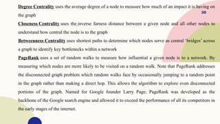 30
Degree Centrality uses the average degree of a node to measure how much of an impact it is having on
the graph
Closeness Centrality uses the inverse farness distance between a given node and all other nodes to
understand how central the node is to the graph
Betweenness Centrality uses shortest paths to determine which nodes serve as central ‘bridges’ across
a graph to identify key bottlenecks within a network
PageRank uses a set of random walks to measure how influential a given node is to a network. By
measuring which nodes are more likely to be visited on a random walk. Note that PageRank addresses
the disconnected graph problem which random walks face by occasionally jumping to a random point
in the graph rather than making a direct hop. This allows the algorithm to explore even disconnected
portions of the graph. Named for Google founder Larry Page, PageRank was developed as the
backbone of the Google search engine and allowed it to exceed the performance of all its competitors in
the early stages of the internet.
 