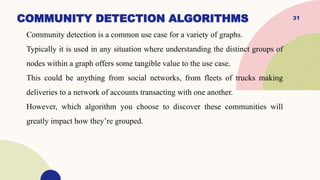 31
COMMUNITY DETECTION ALGORITHMS
Community detection is a common use case for a variety of graphs.
Typically it is used in any situation where understanding the distinct groups of
nodes within a graph offers some tangible value to the use case.
This could be anything from social networks, from fleets of trucks making
deliveries to a network of accounts transacting with one another.
However, which algorithm you choose to discover these communities will
greatly impact how they’re grouped.
 