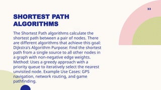 33
SHORTEST PATH
ALGORITHMS
The Shortest Path algorithms calculate the
shortest path between a pair of nodes. There
are different algorithms that achieve this goal:
Dijkstra's Algorithm Purpose: Find the shortest
path from a single source to all other nodes in
a graph with non-negative edge weights.
Method: Uses a greedy approach with a
priority queue to iteratively select the nearest
unvisited node. Example Use Cases: GPS
navigation, network routing, and game
pathfinding.
 