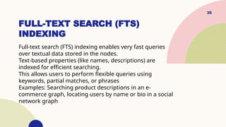36
FULL-TEXT SEARCH (FTS)
INDEXING
Full-text search (FTS) indexing enables very fast queries
over textual data stored in the nodes.
Text-based properties (like names, descriptions) are
indexed for efficient searching.
This allows users to perform flexible queries using
keywords, partial matches, or phrases
Examples: Searching product descriptions in an e-
commerce graph, locating users by name or bio in a social
network graph
 