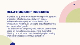 38
RELATIONSHIP INDEXING
It speeds up queries that depend on specific types or
properties of relationships between nodes.
Indexes relationship types or attributes (like
timestamps, weights, or labels) to allow fast filtering
and traversal of graph.
This allows users to quickly find relevant connections
based on the relationship properties. Examples:
Filtering recent interactions in social graphs, tracing
financial transactions in fraud detection.
 