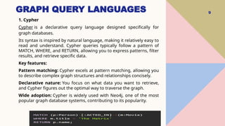 GRAPH QUERY LANGUAGES 9
1. Cypher
Cypher is a declarative query language designed specifically for
graph databases.
Its syntax is inspired by natural language, making it relatively easy to
read and understand. Cypher queries typically follow a pattern of
MATCH, WHERE, and RETURN, allowing you to express patterns, filter
results, and retrieve specific data.
Key features:
Pattern matching: Cypher excels at pattern matching, allowing you
to describe complex graph structures and relationships concisely.
Declarative nature: You focus on what data you want to retrieve,
and Cypher figures out the optimal way to traverse the graph.
Wide adoption: Cypher is widely used with Neo4j, one of the most
popular graph database systems, contributing to its popularity.
 