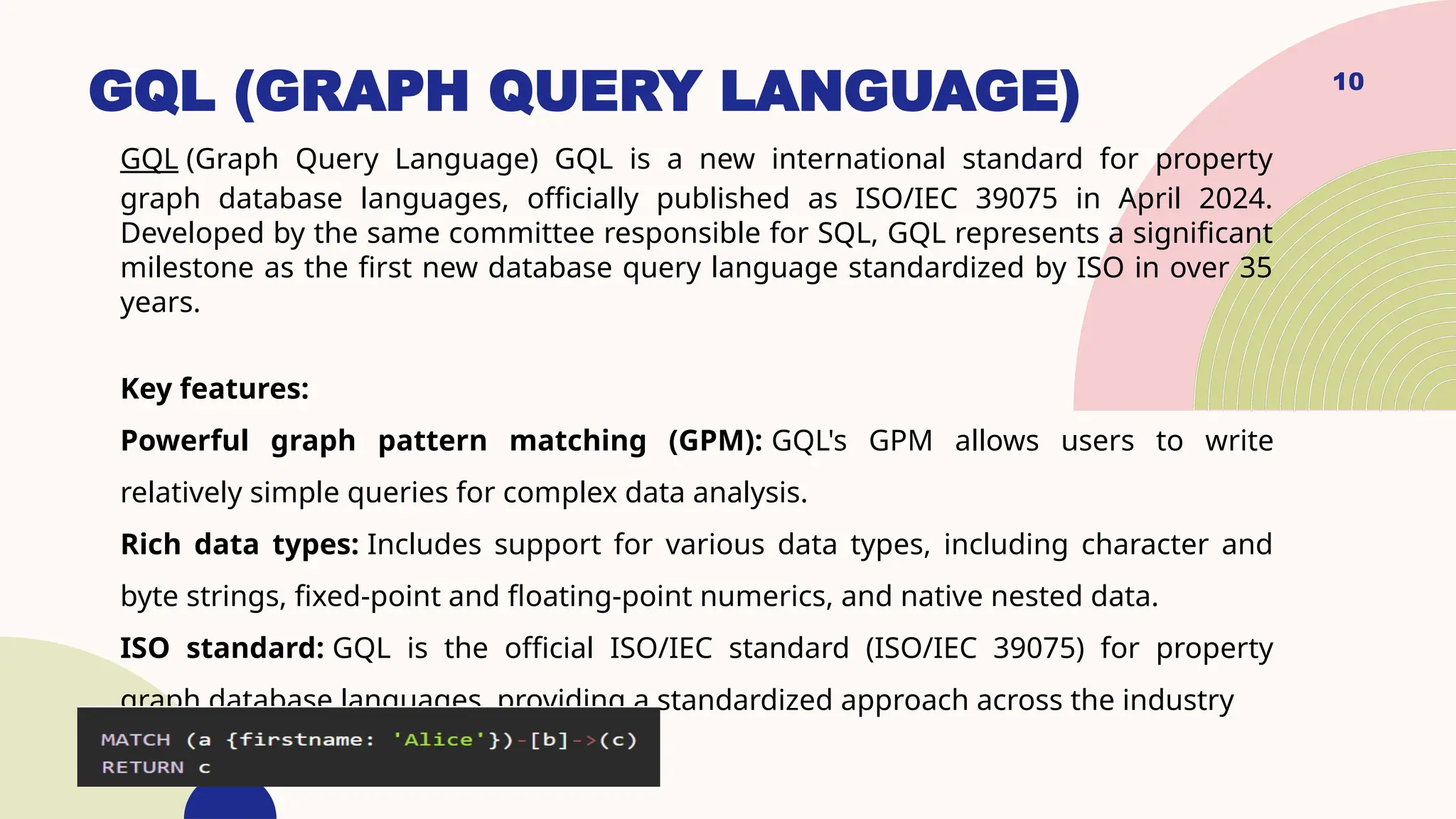GQL (GRAPH QUERY LANGUAGE)
GQL (Graph Query Language) GQL is a new international standard for property
graph database languages, officially published as ISO/IEC 39075 in April 2024.
Developed by the same committee responsible for SQL, GQL represents a significant
milestone as the first new database query language standardized by ISO in over 35
years.
Key features:
Powerful graph pattern matching (GPM): GQL's GPM allows users to write
relatively simple queries for complex data analysis.
Rich data types: Includes support for various data types, including character and
byte strings, fixed-point and floating-point numerics, and native nested data.
ISO standard: GQL is the official ISO/IEC standard (ISO/IEC 39075) for property
graph database languages, providing a standardized approach across the industry
10
 