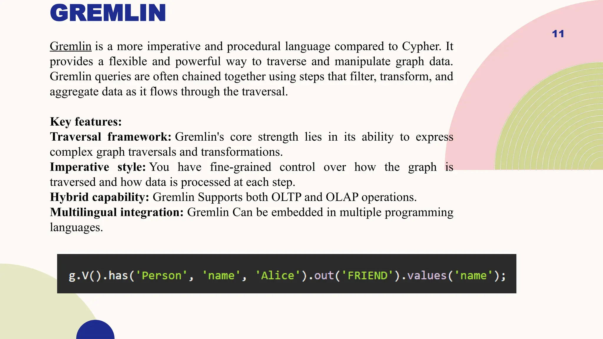11
GREMLIN
Gremlin is a more imperative and procedural language compared to Cypher. It
provides a flexible and powerful way to traverse and manipulate graph data.
Gremlin queries are often chained together using steps that filter, transform, and
aggregate data as it flows through the traversal.
Key features:
Traversal framework: Gremlin's core strength lies in its ability to express
complex graph traversals and transformations.
Imperative style: You have fine-grained control over how the graph is
traversed and how data is processed at each step.
Hybrid capability: Gremlin Supports both OLTP and OLAP operations.
Multilingual integration: Gremlin Can be embedded in multiple programming
languages.
 