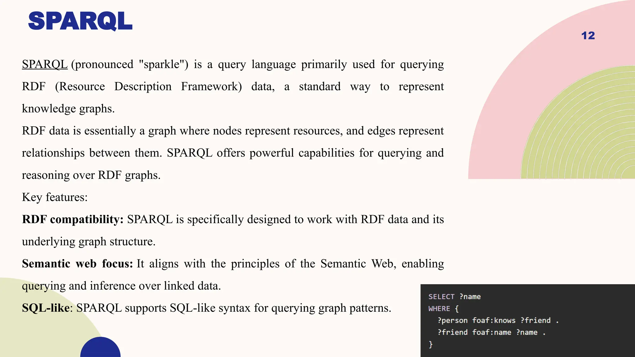 12
SPARQL
SPARQL (pronounced "sparkle") is a query language primarily used for querying
RDF (Resource Description Framework) data, a standard way to represent
knowledge graphs.
RDF data is essentially a graph where nodes represent resources, and edges represent
relationships between them. SPARQL offers powerful capabilities for querying and
reasoning over RDF graphs.
Key features:
RDF compatibility: SPARQL is specifically designed to work with RDF data and its
underlying graph structure.
Semantic web focus: It aligns with the principles of the Semantic Web, enabling
querying and inference over linked data.
SQL-like: SPARQL supports SQL-like syntax for querying graph patterns.
 