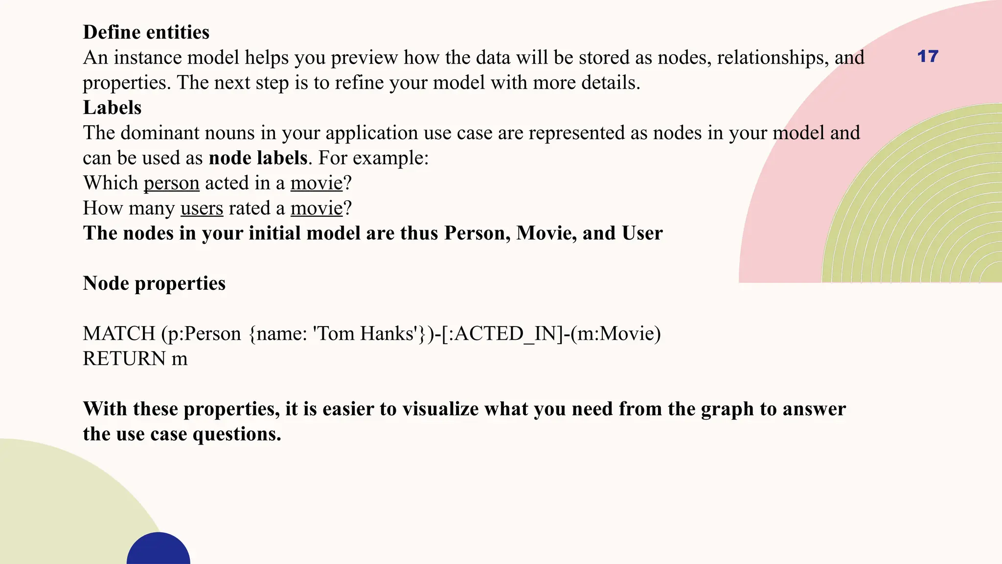 17
Define entities
An instance model helps you preview how the data will be stored as nodes, relationships, and
properties. The next step is to refine your model with more details.
Labels
The dominant nouns in your application use case are represented as nodes in your model and
can be used as node labels. For example:
Which person acted in a movie?
How many users rated a movie?
The nodes in your initial model are thus Person, Movie, and User
Node properties
MATCH (p:Person {name: 'Tom Hanks'})-[:ACTED_IN]-(m:Movie)
RETURN m
With these properties, it is easier to visualize what you need from the graph to answer
the use case questions.
 
