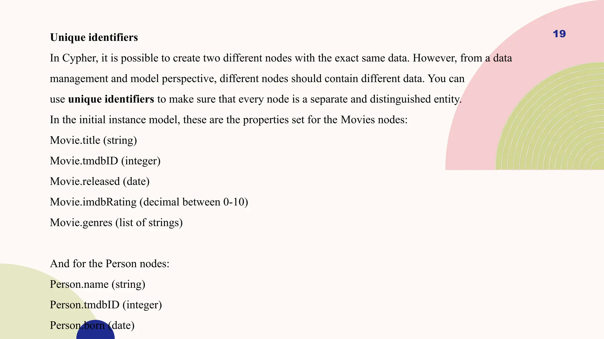 19
Unique identifiers
In Cypher, it is possible to create two different nodes with the exact same data. However, from a data
management and model perspective, different nodes should contain different data. You can
use unique identifiers to make sure that every node is a separate and distinguished entity.
In the initial instance model, these are the properties set for the Movies nodes:
Movie.title (string)
Movie.tmdbID (integer)
Movie.released (date)
Movie.imdbRating (decimal between 0-10)
Movie.genres (list of strings)
And for the Person nodes:
Person.name (string)
Person.tmdbID (integer)
Person.born (date)
 