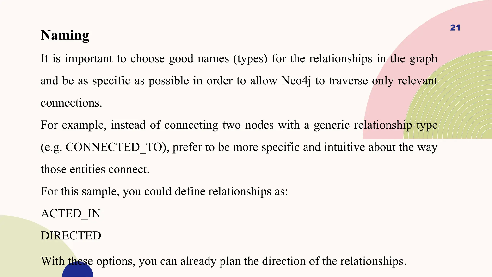 21
Naming
It is important to choose good names (types) for the relationships in the graph
and be as specific as possible in order to allow Neo4j to traverse only relevant
connections.
For example, instead of connecting two nodes with a generic relationship type
(e.g. CONNECTED_TO), prefer to be more specific and intuitive about the way
those entities connect.
For this sample, you could define relationships as:
ACTED_IN
DIRECTED
With these options, you can already plan the direction of the relationships.
 