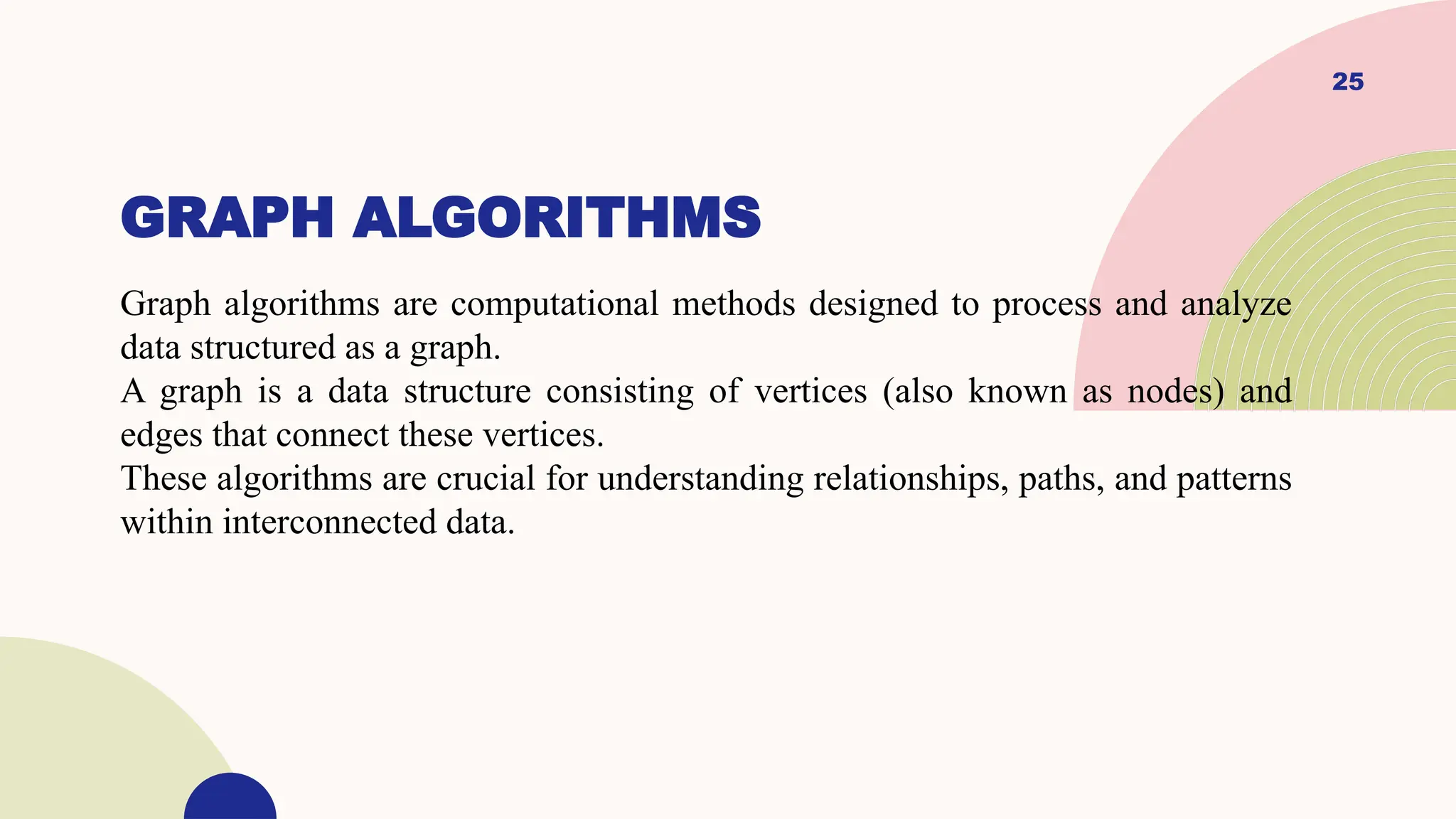 25
GRAPH ALGORITHMS
Graph algorithms are computational methods designed to process and analyze
data structured as a graph.
A graph is a data structure consisting of vertices (also known as nodes) and
edges that connect these vertices.
These algorithms are crucial for understanding relationships, paths, and patterns
within interconnected data.
 
