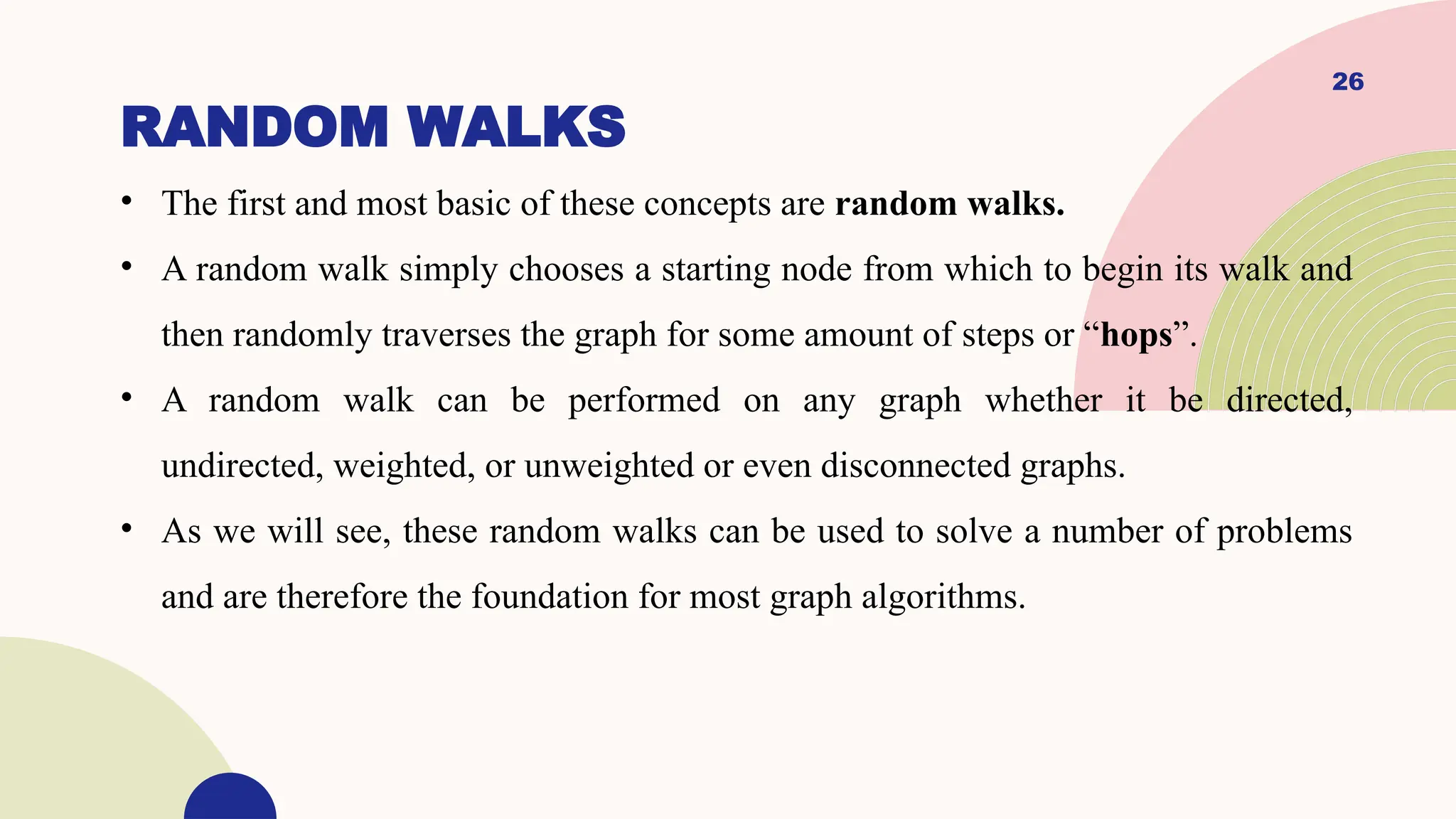 26
RANDOM WALKS
• The first and most basic of these concepts are random walks.
• A random walk simply chooses a starting node from which to begin its walk and
then randomly traverses the graph for some amount of steps or “hops”.
• A random walk can be performed on any graph whether it be directed,
undirected, weighted, or unweighted or even disconnected graphs.
• As we will see, these random walks can be used to solve a number of problems
and are therefore the foundation for most graph algorithms.
 