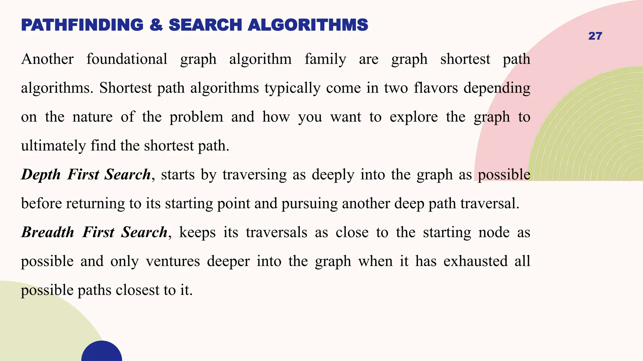 27
PATHFINDING & SEARCH ALGORITHMS
Another foundational graph algorithm family are graph shortest path
algorithms. Shortest path algorithms typically come in two flavors depending
on the nature of the problem and how you want to explore the graph to
ultimately find the shortest path.
Depth First Search, starts by traversing as deeply into the graph as possible
before returning to its starting point and pursuing another deep path traversal.
Breadth First Search, keeps its traversals as close to the starting node as
possible and only ventures deeper into the graph when it has exhausted all
possible paths closest to it.
 