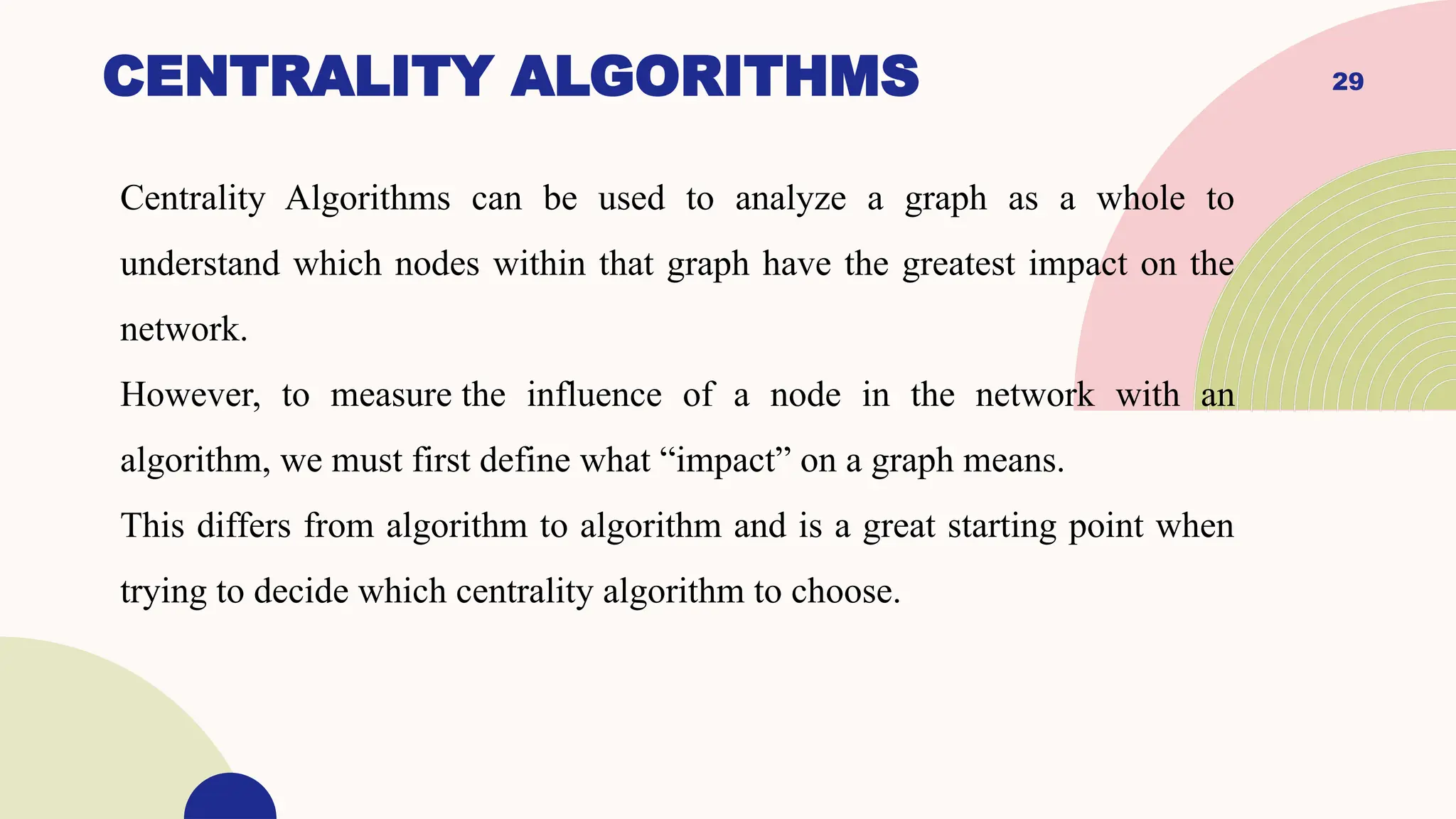 29
CENTRALITY ALGORITHMS
Centrality Algorithms can be used to analyze a graph as a whole to
understand which nodes within that graph have the greatest impact on the
network.
However, to measure the influence of a node in the network with an
algorithm, we must first define what “impact” on a graph means.
This differs from algorithm to algorithm and is a great starting point when
trying to decide which centrality algorithm to choose.
 